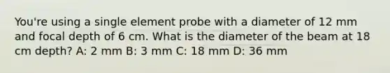 You're using a single element probe with a diameter of 12 mm and focal depth of 6 cm. What is the diameter of the beam at 18 cm depth? A: 2 mm B: 3 mm C: 18 mm D: 36 mm