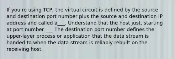 If you're using TCP, the virtual circuit is defined by the source and destination port number plus the source and destination IP address and called a___. Understand that the host just, starting at port number ___ The destination port number defines the upper-layer process or application that the data stream is handed to when the data stream is reliably rebuilt on the receiving host.