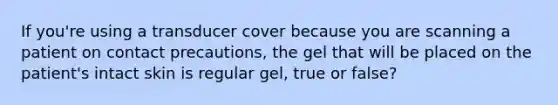 If you're using a transducer cover because you are scanning a patient on contact precautions, the gel that will be placed on the patient's intact skin is regular gel, true or false?