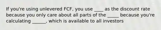 If you're using unlevered FCF, you use ____ as the discount rate because you only care about all parts of the _____ because you're calculating ______, which is available to all investors