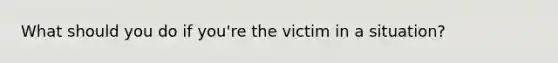 What should you do if you're the victim in a situation?