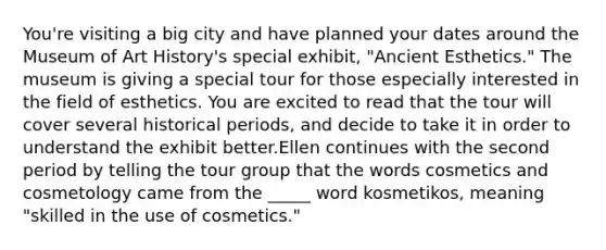 You're visiting a big city and have planned your dates around the Museum of Art History's special exhibit, "Ancient Esthetics." The museum is giving a special tour for those especially interested in the field of esthetics. You are excited to read that the tour will cover several historical periods, and decide to take it in order to understand the exhibit better.Ellen continues with the second period by telling the tour group that the words cosmetics and cosmetology came from the _____ word kosmetikos, meaning "skilled in the use of cosmetics."