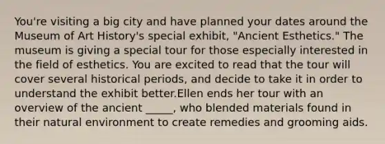 You're visiting a big city and have planned your dates around the Museum of Art History's special exhibit, "Ancient Esthetics." The museum is giving a special tour for those especially interested in the field of esthetics. You are excited to read that the tour will cover several historical periods, and decide to take it in order to understand the exhibit better.Ellen ends her tour with an overview of the ancient _____, who blended materials found in their natural environment to create remedies and grooming aids.