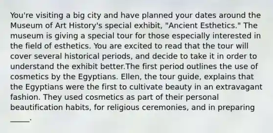 You're visiting a big city and have planned your dates around the Museum of Art History's special exhibit, "Ancient Esthetics." The museum is giving a special tour for those especially interested in the field of esthetics. You are excited to read that the tour will cover several historical periods, and decide to take it in order to understand the exhibit better.The first period outlines the use of cosmetics by the Egyptians. Ellen, the tour guide, explains that the Egyptians were the first to cultivate beauty in an extravagant fashion. They used cosmetics as part of their personal beautification habits, for religious ceremonies, and in preparing _____.