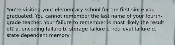 You're visiting your elementary school for the first since you graduated. You cannot remember the last name of your fourth-grade teacher. Your failure to remember is most likely the result of? a. encoding failure b. storage failure c. retrieval failure d. state-dependent memory