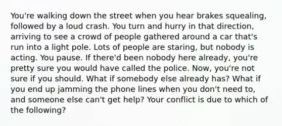 You're walking down the street when you hear brakes squealing, followed by a loud crash. You turn and hurry in that direction, arriving to see a crowd of people gathered around a car that's run into a light pole. Lots of people are staring, but nobody is acting. You pause. If there'd been nobody here already, you're pretty sure you would have called the police. Now, you're not sure if you should. What if somebody else already has? What if you end up jamming the phone lines when you don't need to, and someone else can't get help? Your conflict is due to which of the following?