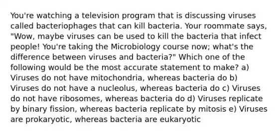 You're watching a television program that is discussing viruses called bacteriophages that can kill bacteria. Your roommate says, "Wow, maybe viruses can be used to kill the bacteria that infect people! You're taking the Microbiology course now; what's the difference between viruses and bacteria?" Which one of the following would be the most accurate statement to make? a) Viruses do not have mitochondria, whereas bacteria do b) Viruses do not have a nucleolus, whereas bacteria do c) Viruses do not have ribosomes, whereas bacteria do d) Viruses replicate by binary fission, whereas bacteria replicate by mitosis e) Viruses are prokaryotic, whereas bacteria are eukaryotic