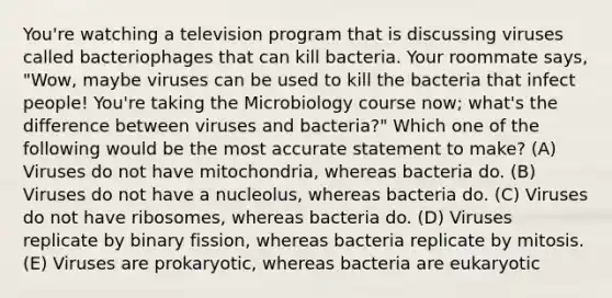 You're watching a television program that is discussing viruses called bacteriophages that can kill bacteria. Your roommate says, "Wow, maybe viruses can be used to kill the bacteria that infect people! You're taking the Microbiology course now; what's the difference between viruses and bacteria?" Which one of the following would be the most accurate statement to make? (A) Viruses do not have mitochondria, whereas bacteria do. (B) Viruses do not have a nucleolus, whereas bacteria do. (C) Viruses do not have ribosomes, whereas bacteria do. (D) Viruses replicate by binary fission, whereas bacteria replicate by mitosis. (E) Viruses are prokaryotic, whereas bacteria are eukaryotic