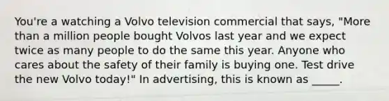 You're a watching a Volvo television commercial that says, "More than a million people bought Volvos last year and we expect twice as many people to do the same this year. Anyone who cares about the safety of their family is buying one. Test drive the new Volvo today!" In advertising, this is known as _____.