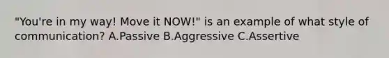 "You're in my way! Move it NOW!" is an example of what style of communication? A.Passive B.Aggressive C.Assertive