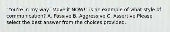 "You're in my way! Move it NOW!" is an example of what style of communication? A. Passive B. Aggressive C. Assertive Please select the best answer from the choices provided.