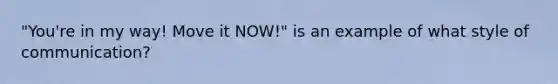 "You're in my way! Move it NOW!" is an example of what style of communication?