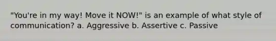 "You're in my way! Move it NOW!" is an example of what style of communication? a. Aggressive b. Assertive c. Passive