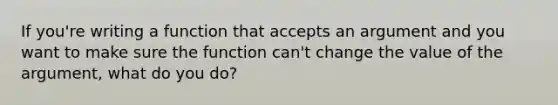 If you're writing a function that accepts an argument and you want to make sure the function can't change the value of the argument, what do you do?