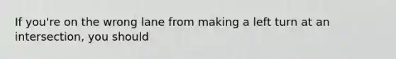 If you're on the wrong lane from making a left turn at an intersection, you should