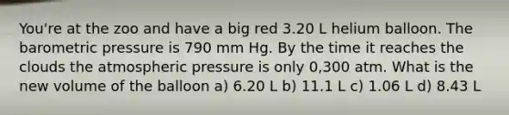 You're at the zoo and have a big red 3.20 L helium balloon. The barometric pressure is 790 mm Hg. By the time it reaches the clouds the atmospheric pressure is only 0,300 atm. What is the new volume of the balloon a) 6.20 L b) 11.1 L c) 1.06 L d) 8.43 L