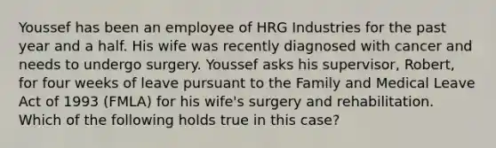 Youssef has been an employee of HRG Industries for the past year and a half. His wife was recently diagnosed with cancer and needs to undergo surgery. Youssef asks his supervisor, Robert, for four weeks of leave pursuant to the Family and Medical Leave Act of 1993 (FMLA) for his wife's surgery and rehabilitation. Which of the following holds true in this case?