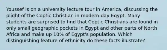 Youssef is on a university lecture tour in America, discussing the plight of the Coptic Christian in modern-day Egypt. Many students are surprised to find that Coptic Christians are found in only small geographic pockets in Egypt and other parts of North Africa and make up 10% of Egypt's population. Which distinguishing feature of ethnicity do these facts illustrate?