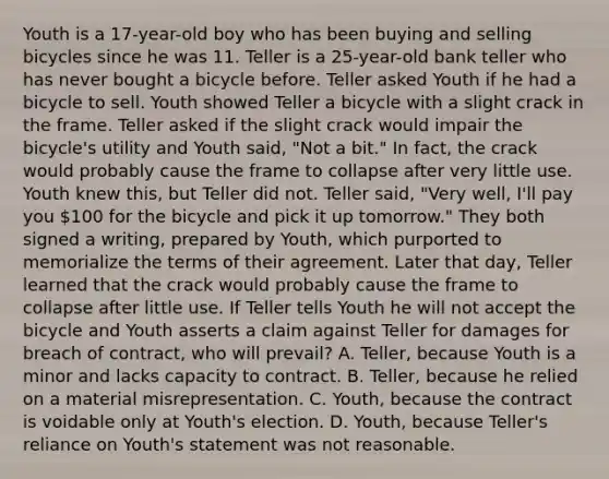 Youth is a 17-year-old boy who has been buying and selling bicycles since he was 11. Teller is a 25-year-old bank teller who has never bought a bicycle before. Teller asked Youth if he had a bicycle to sell. Youth showed Teller a bicycle with a slight crack in the frame. Teller asked if the slight crack would impair the bicycle's utility and Youth said, "Not a bit." In fact, the crack would probably cause the frame to collapse after very little use. Youth knew this, but Teller did not. Teller said, "Very well, I'll pay you 100 for the bicycle and pick it up tomorrow." They both signed a writing, prepared by Youth, which purported to memorialize the terms of their agreement. Later that day, Teller learned that the crack would probably cause the frame to collapse after little use. If Teller tells Youth he will not accept the bicycle and Youth asserts a claim against Teller for damages for breach of contract, who will prevail? A. Teller, because Youth is a minor and lacks capacity to contract. B. Teller, because he relied on a material misrepresentation. C. Youth, because the contract is voidable only at Youth's election. D. Youth, because Teller's reliance on Youth's statement was not reasonable.