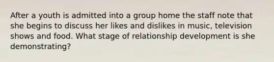 After a youth is admitted into a group home the staff note that she begins to discuss her likes and dislikes in music, television shows and food. What stage of relationship development is she demonstrating?