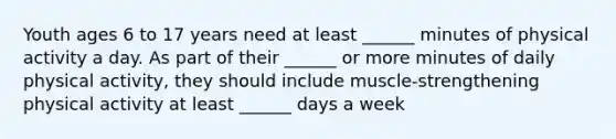 Youth ages 6 to 17 years need at least ______ minutes of physical activity a day. As part of their ______ or more minutes of daily physical activity, they should include muscle-strengthening physical activity at least ______ days a week