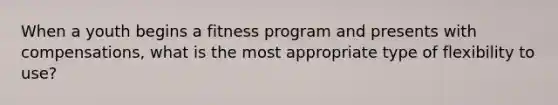 When a youth begins a fitness program and presents with compensations, what is the most appropriate type of flexibility to use?