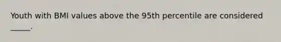 ​Youth with BMI values above the 95th percentile are considered _____.