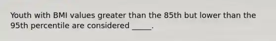 ​Youth with BMI values greater than the 85th but lower than the 95th percentile are considered _____.