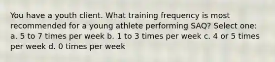 You have a youth client. What training frequency is most recommended for a young athlete performing SAQ? Select one: a. 5 to 7 times per week b. 1 to 3 times per week c. 4 or 5 times per week d. 0 times per week