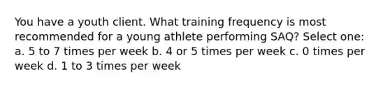 You have a youth client. What training frequency is most recommended for a young athlete performing SAQ? Select one: a. 5 to 7 times per week b. 4 or 5 times per week c. 0 times per week d. 1 to 3 times per week