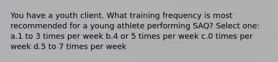 You have a youth client. What training frequency is most recommended for a young athlete performing SAQ? Select one: a.1 to 3 times per week b.4 or 5 times per week c.0 times per week d.5 to 7 times per week