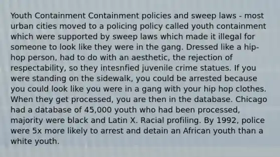 Youth Containment Containment policies and sweep laws - most urban cities moved to a policing policy called youth containment which were supported by sweep laws which made it illegal for someone to look like they were in the gang. Dressed like a hip-hop person, had to do with an aesthetic, the rejection of respectability, so they intesnfied juvenile crime statues. If you were standing on the sidewalk, you could be arrested because you could look like you were in a gang with your hip hop clothes. When they get processed, you are then in the database. Chicago had a database of 45,000 youth who had been processed, majority were black and Latin X. Racial profiling. By 1992, police were 5x more likely to arrest and detain an African youth than a white youth.