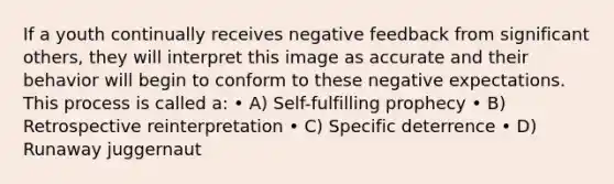 If a youth continually receives negative feedback from significant others, they will interpret this image as accurate and their behavior will begin to conform to these negative expectations. This process is called a: • A) Self-fulfilling prophecy • B) Retrospective reinterpretation • C) Specific deterrence • D) Runaway juggernaut