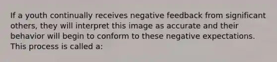 If a youth continually receives negative feedback from significant others, they will interpret this image as accurate and their behavior will begin to conform to these negative expectations. This process is called a: