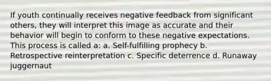 If youth continually receives negative feedback from significant others, they will interpret this image as accurate and their behavior will begin to conform to these negative expectations. This process is called a: a. Self-fulfilling prophecy b. Retrospective reinterpretation c. Specific deterrence d. Runaway juggernaut