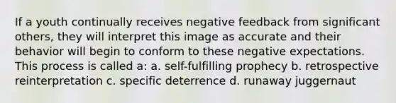 If a youth continually receives negative feedback from significant others, they will interpret this image as accurate and their behavior will begin to conform to these negative expectations. This process is called a: a. self-fulfilling prophecy b. retrospective reinterpretation c. specific deterrence d. runaway juggernaut