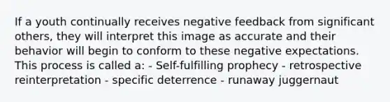 If a youth continually receives negative feedback from significant others, they will interpret this image as accurate and their behavior will begin to conform to these negative expectations. This process is called a: - Self-fulfilling prophecy - retrospective reinterpretation - specific deterrence - runaway juggernaut