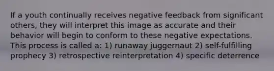 If a youth continually receives negative feedback from significant others, they will interpret this image as accurate and their behavior will begin to conform to these negative expectations. This process is called a: 1) runaway juggernaut 2) self-fulfilling prophecy 3) retrospective reinterpretation 4) specific deterrence