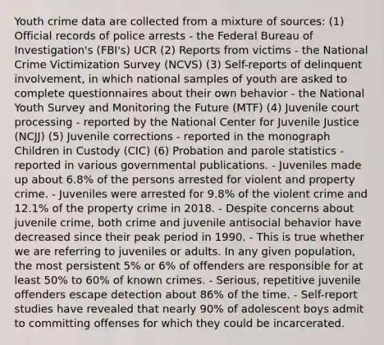 Youth crime data are collected from a mixture of sources: (1) Official records of police arrests - the Federal Bureau of Investigation's (FBI's) UCR (2) Reports from victims - the National Crime Victimization Survey (NCVS) (3) Self-reports of delinquent involvement, in which national samples of youth are asked to complete questionnaires about their own behavior - the National Youth Survey and Monitoring the Future (MTF) (4) Juvenile court processing - reported by the National Center for Juvenile Justice (NCJJ) (5) Juvenile corrections - reported in the monograph Children in Custody (CIC) (6) Probation and parole statistics - reported in various governmental publications. - Juveniles made up about 6.8% of the persons arrested for violent and property crime. - Juveniles were arrested for 9.8% of the violent crime and 12.1% of the property crime in 2018. - Despite concerns about juvenile crime, both crime and juvenile antisocial behavior have decreased since their peak period in 1990. - This is true whether we are referring to juveniles or adults. In any given population, the most persistent 5% or 6% of offenders are responsible for at least 50% to 60% of known crimes. - Serious, repetitive juvenile offenders escape detection about 86% of the time. - Self-report studies have revealed that nearly 90% of adolescent boys admit to committing offenses for which they could be incarcerated.