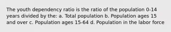 The youth dependency ratio is the ratio of the population 0-14 years divided by the: a. Total population b. Population ages 15 and over c. Population ages 15-64 d. Population in the labor force