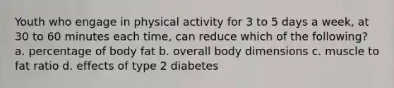 Youth who engage in physical activity for 3 to 5 days a week, at 30 to 60 minutes each time, can reduce which of the following? a. percentage of body fat b. overall body dimensions c. muscle to fat ratio d. effects of type 2 diabetes