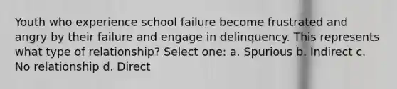 Youth who experience school failure become frustrated and angry by their failure and engage in delinquency. This represents what type of relationship? Select one: a. Spurious b. Indirect c. No relationship d. Direct