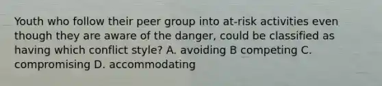 Youth who follow their peer group into at-risk activities even though they are aware of the danger, could be classified as having which conflict style? A. avoiding B competing C. compromising D. accommodating