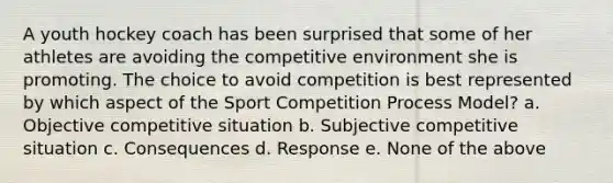 A youth hockey coach has been surprised that some of her athletes are avoiding the competitive environment she is promoting. The choice to avoid competition is best represented by which aspect of the Sport Competition Process Model? a. Objective competitive situation b. Subjective competitive situation c. Consequences d. Response e. None of the above