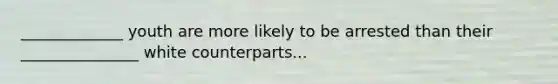 _____________ youth are more likely to be arrested than their _______________ white counterparts...