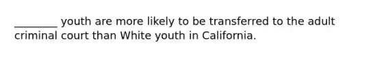 ________ youth are more likely to be transferred to the adult criminal court than White youth in California.