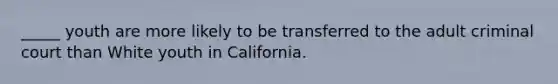 _____ youth are more likely to be transferred to the adult criminal court than White youth in California.