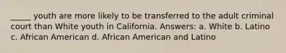 _____ youth are more likely to be transferred to the adult criminal court than White youth in California. Answers: a. White b. Latino c. African American d. African American and Latino