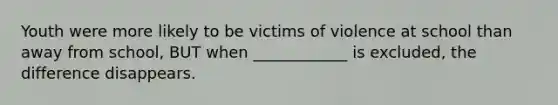 Youth were more likely to be victims of violence at school than away from school, BUT when ____________ is excluded, the difference disappears.