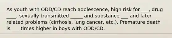 As youth with ODD/CD reach adolescence, high risk for ___, drug ____, sexually transmitted _____ and substance ___ and later related problems (cirrhosis, lung cancer, etc.). Premature death is ___ times higher in boys with ODD/CD.